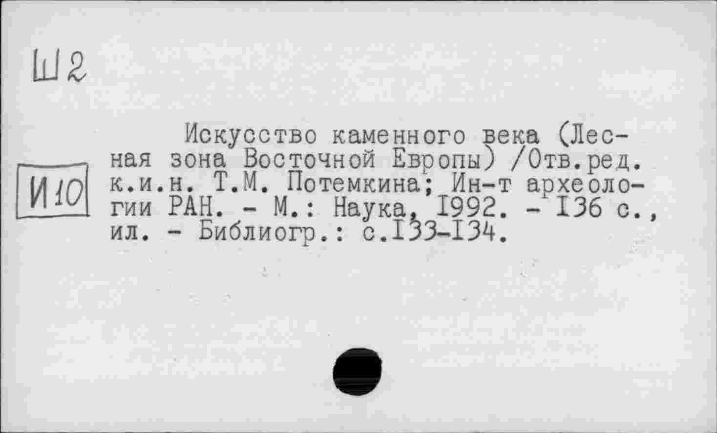 ﻿Ш2
ИЮ
Искусство каменного века (Лесная зона Восточной Европы) /Отв.ред. к.и.н. Т.М. Потемкина; Ин-т археологии РАН. - М.: Наука, 1992. - 136 с., ил. - Библиогр.: с.133-134.